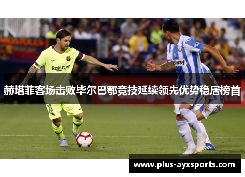 赫塔菲客场击败毕尔巴鄂竞技延续领先优势稳居榜首