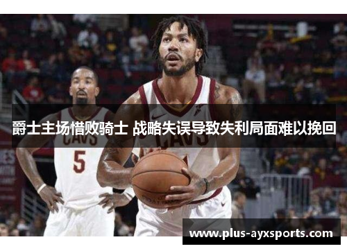 爵士主场惜败骑士 战略失误导致失利局面难以挽回